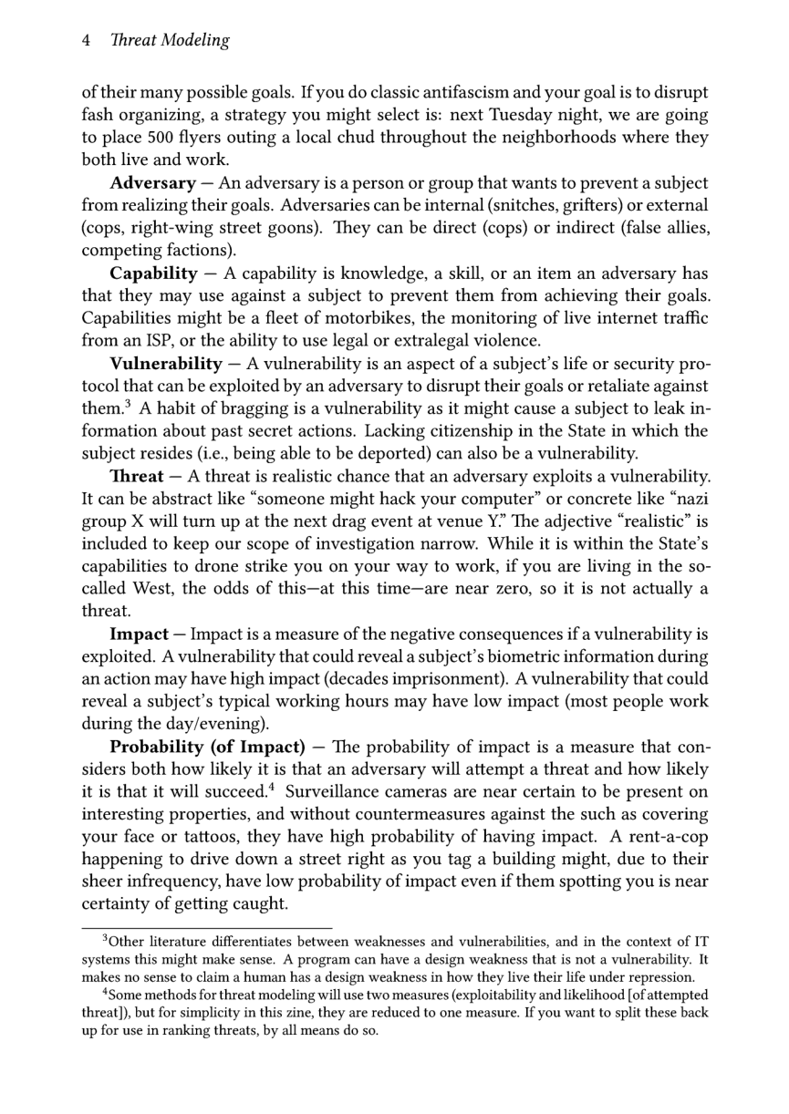 4 Threat Modeling  of their many possible goals. If you do classic antifascism and your goal is to disrupt fash organizing, a strategy you might select is: next Tuesday night, we are going to place 500 flyers outing a local chud throughout the neighborhoods where they both live and work.  Adversary — An adversary is a person or group that wants to prevent a subject from realizing their goals. Adversaries can be internal (snitches, grifters) or external (cops, right-wing street goons). They can be direct (cops) or indirect (false allies, competing factions).  Capability — A capability is knowledge, a skill, or an item an adversary has that they may use against a subject to prevent them from achieving their goals. Capabilities might be a fleet of motorbikes, the monitoring of live internet traffic from an ISP, or the ability to use legal or extralegal violence.  Vulnerability — A vulnerability is an aspect of a subject’s life or security pro- tocol that can be exploited by an adversary to disrupt their goals or retaliate against them.®> A habit of bragging is a vulnerability as it might cause a subject to leak in- formation about past secret actions. Lacking citizenship in the State in which the subject resides (i.e., being able to be deported) can also be a vulnerability.  Threat — A threat is realistic chance that an adversary exploits a vulnerability. 1t can be abstract like “someone might hack your computer” or concrete like “nazi group X will turn up at the next drag event at venue Y. The adjective “realistic” is included to keep our scope of investigation narrow. While it is within the State’s capabilities to drone strike you on your way to work, if you are living in the so- called West, the odds of this—at this time—are near zero, so it is not actually a threat.  Impact — Impact is a measure of the negative consequences if a vulnerability is exploited. A vulnerability that could reveal a subject’s biometric information during an action may have high impact (decades imprisonment). A vulnerability that could reveal a subject’s typical working hours may have low impact (most people work during the day/evening).  Probability (of Impact) — The probability of impact is a measure that con- siders both how likely it is that an adversary will attempt a threat and how likely it is that it will succeed.! Surveillance cameras are near certain to be present on interesting properties, and without countermeasures against the such as covering your face or tattoos, they have high probability of having impact. A rent-a-cop happening to drive down a street right as you tag a building might, due to their sheer infrequency, have low probability of impact even if them spotting you is near certainty of getting caught.  3Other literature differentiates between weaknesses and vulnerabilities, and in the context of IT systems this might make sense. A program can have a design weakness that is not a vulnerability. It makes no sense to claim a human has a design weakness in how they live their life under repression.  “Some methods for threat modeling will use two measures (exploitability and likelihood [of attempted threat]), but for simplicity in this zine, they are reduced to one measure. If you want to split these back up for use in ranking threats, by all means do so. 